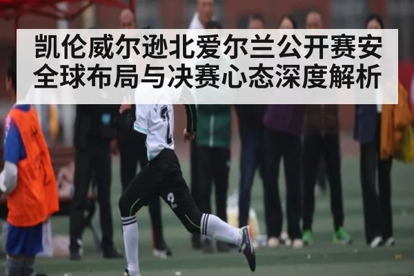 凯伦威尔逊北爱尔兰公开赛安全球布局与决赛心态深度解析