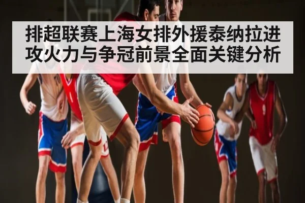排超联赛上海女排外援泰纳拉进攻火力与争冠前景全面关键分析