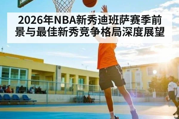 2026年NBA新秀迪班萨赛季前景与最佳新秀竞争格局深度展望