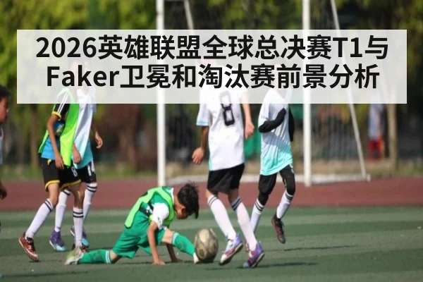 2026英雄联盟全球总决赛T1与Faker卫冕和淘汰赛前景分析
